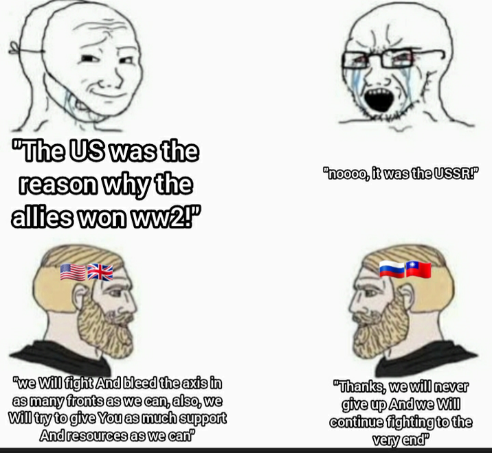 "The US was the reason why the allies won ww2!" "noooo, it was the USSR!" "We Will fight And bleed the axis in as many fronts as we can, also, we Will try to give you as much support And resources as we can' "Thanks, we will never give up And we will continue fighting to the very end
