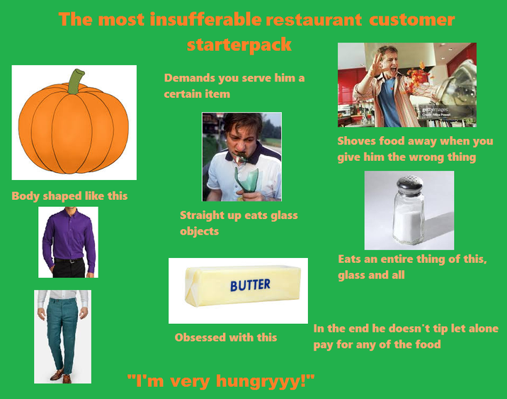 The most insufferable restaurant customer starterpack Demands you serve him a certain item Body shaped like this Straight up eats glass objects gettyimages Credit: Mike Powell Shoves food away when you give him the wrong thing BUTTER Eats an entire thing of this, glass and all Obsessed with this "I'm very hungryyy!" In the end he doesn't tip let alone pay for any of the food