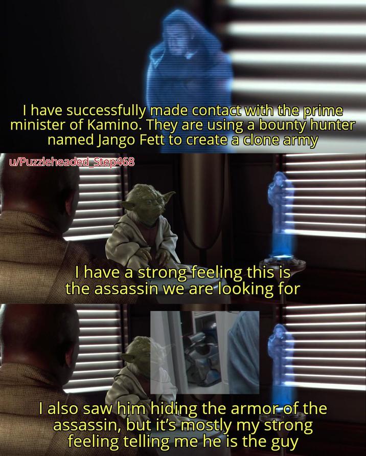 I have successfully made contact with the prime minister of Kamino. They are using a bounty hunter named Jango Fett to create a clone army u/Puzzleheaded Step468 I have a strong feeling this is the assassin we are looking for I also saw him hiding the armor of the assassin, but it's mostly my strong feeling telling me he is the guy