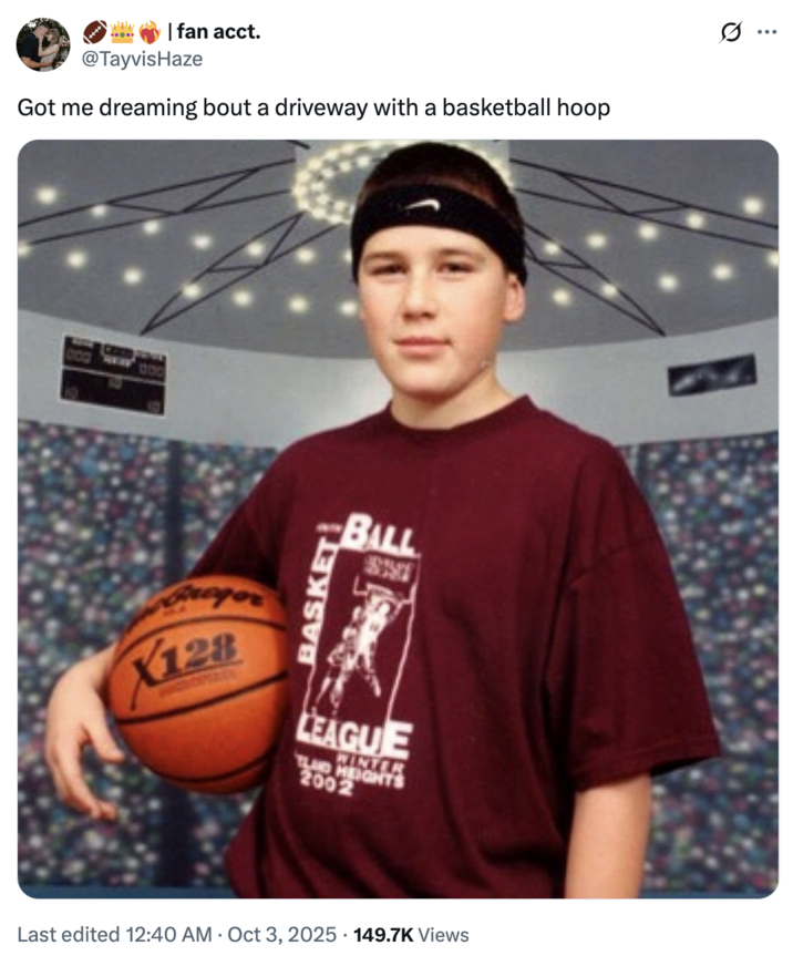 with | fan acct. @TayvisHaze Got me dreaming bout a driveway with a basketball hoop Fregor X128 BASKET BALL LEAGUE TLAND HEIGH 2002 Last edited 12:40 AM Oct 3, 2025 149.7K Views