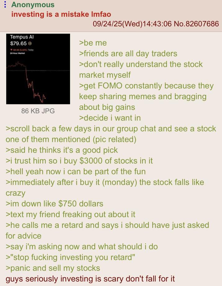 Anonymous investing is a mistake Imfao Tempus Al $79.65 $4.48 (5.33%) Today 24 Hour Market 86 KB JPG 09/24/25(Wed)14:43:06 No.82607686 >be me >friends are all day traders >don't really understand the stock market myself >get FOMO constantly because they keep sharing memes and bragging about big gains >decide i want in >scroll back a few days in our group chat and see a stock one of them mentioned (pic related) >said he thinks it's a good pick >i trust him so i buy $3000 of stocks in it >hell yeah now i can be part of the fun >immediately after i buy it (monday) the stock falls like crazy >im down like $750 dollars >text my friend freaking out about it >he calls me a retard and says i should have just asked for advice >say i'm asking now and what should i do >"stop f------ investing you retard" >panic and sell my stocks guys seriously investing is scary don't fall for it
