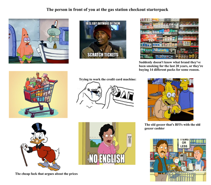 The person in front of you at the gas station checkout starterpack The cheap f--- that argues about the prices YA'LL GOT ANYMORE OF THEM 11.49 $936 Marlboro 1059 Special Blend Marlboro 72s 10.59 081 1042 SCRATCH TICKETS Trying to work the credit card machine: A NO ENGLISH BAIR FLAVOR $509 WARNING: Smokeless tobacco is addictiv $4.89 alamu $5.39 Suddenly doesn't know what brand they've been smoking for the last 20 years, or they're buying 14 different packs for some reason. 705 The old geezer that's BFFs with the old geezer cashier ITEMS OR LESS