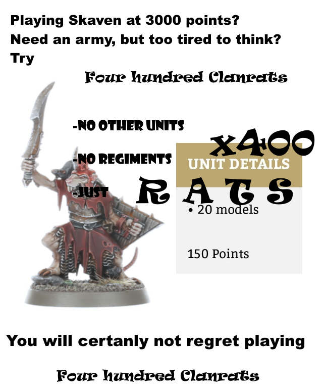 Playing Skaven at 3000 points? Need an army, but too tired to think? Try Four hundred Clanrats -NO OTHER UNITS x400 NO REGIMENTS UNIT DETAILS JUST RAGS • 20 models 150 Points You will certanly not regret playing Four hundred Clanrats