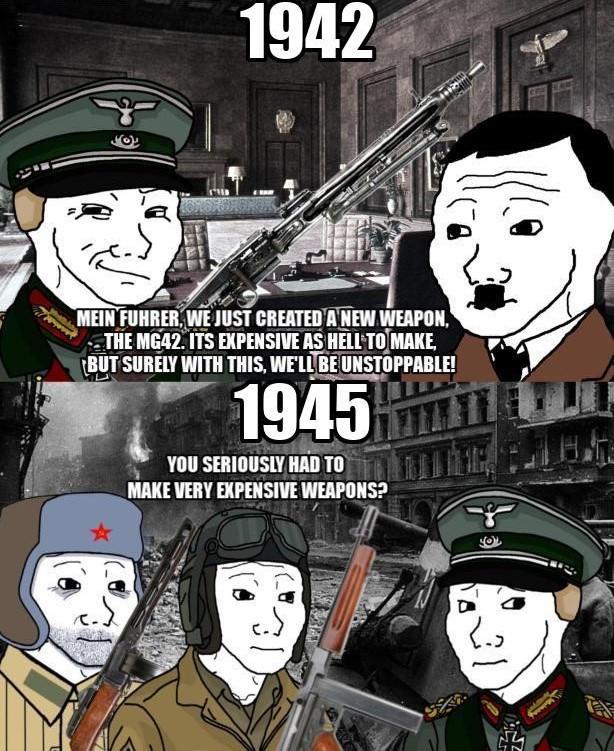 1942 MEIN FUHRER, WE JUST CREATED A NEW WEAPON, THE MG42. ITS EXPENSIVE AS HELL TO MAKE, BUT SURELY WITH THIS, WE'LL BE UNSTOPPABLE! 1945 YOU SERIOUSLY HAD TO MAKE VERY EXPENSIVE WEAPONS?