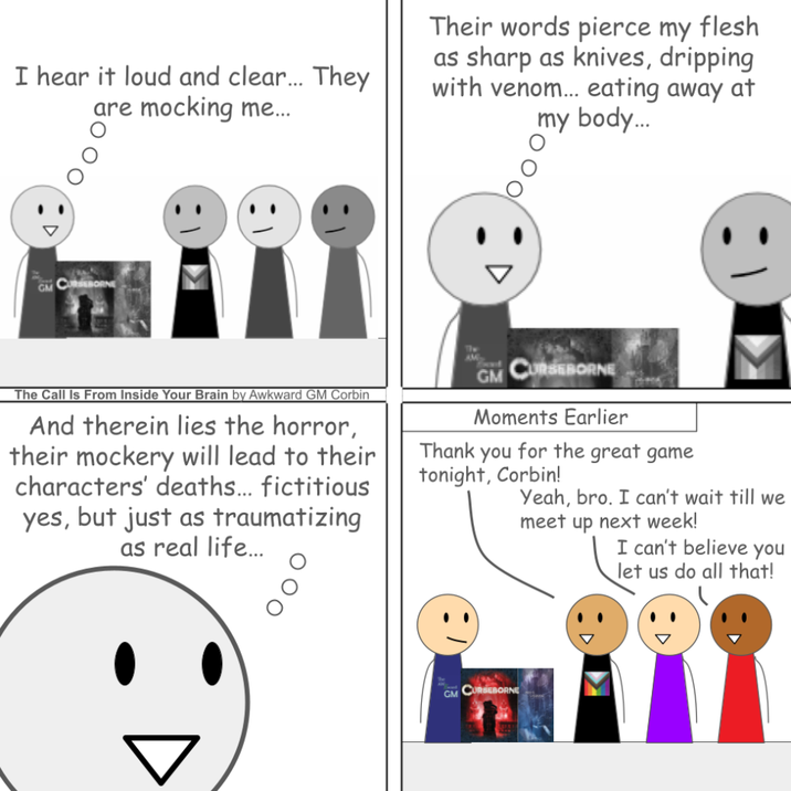 I hear it loud and clear... They are mocking me... Their words pierce my flesh as sharp as knives, dripping with venom... eating away at my body... GM CORNE The Call Is From Inside Your Brain by Awkward GM Corbin And therein lies the horror, their mockery will lead to their characters' deaths... fictitious yes, but just as traumatizing as real life... GM CURSEBORNE Moments Earlier Thank you for the great game tonight, Corbin! Yeah, bro. I can't wait till we meet up next week! I can't believe you let us do all that! GM CURSEBORNE