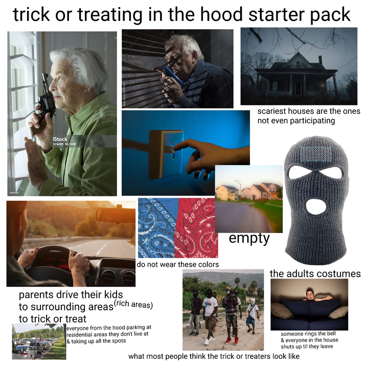 183751331 trick or treating in the hood starter pack iStock Credit: KLH49 Stok Adobe Stock Adobe Stock Adobe Adobe Stock Adobe Stock Adobe Stock Aobe Stoc obe Stock Adobe Stock 0000000 D000 200 empty do not wear these colors Adobe Sto scariest houses are the ones not even participating (rich areas) parents drive their kids to surrounding areas to trick or treat everyone from the hood parking at residential areas they don't live at & taking up all the spots SECOND someone rings the bell & everyone in the house shuts up til they leave what most people think the trick or treaters look like the adults costumes