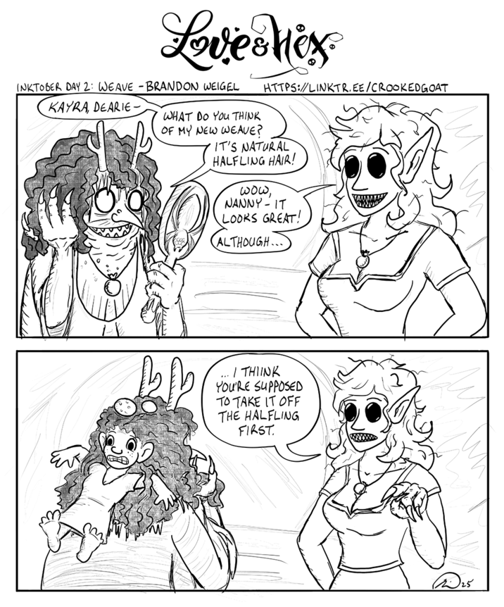 Love Mox INKTOBER DAY 2: WEAVE - BRANDON WEIGEL KAYRA, DEARIE- WHAT DO YOU THINK OF MY NEW WEAVE? HTTPS://LINKTR.EE/CROOKED GOAT IT'S NATURAL HALFLING HAIR! wow, NANNY - IT LOOKS GREAT! ALTHOUGH... I THINK YOU'RE SUPPOSED TO TAKE IT OFF THE HALFLING FIRST. ✓ 25