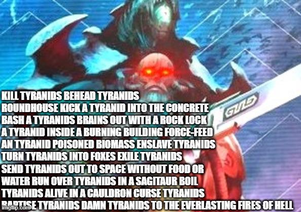 KILL TYRANIDS BEHEAD TYRANIDS ROUNDHOUSE KICK A TYRANID INTO THE CONCRETE BASH A TYRANIDS BRAINS OUT WITH A ROCK LOCK A TYRANID INSIDE A BURNING BUILDING FORCE-FEED AN TYRANID POISONED BIOMASS ENSLAVE TYRANIDS TURN TYRANIDS INTO FOXES EXILE TYRANIDS SEND TYRANIDS OUT TO SPACE WITHOUT FOOD OR WATER RUN OVER TYRANIDS IN A SAGITAUR BOIL TYRANIDS ALIVE IN A CAULDRON CURSE TYRANIDS .com GULD Rip CoE TYRANIDS DAMN TYRANIDS TO THE EVERLASTING FIRES OF HELL