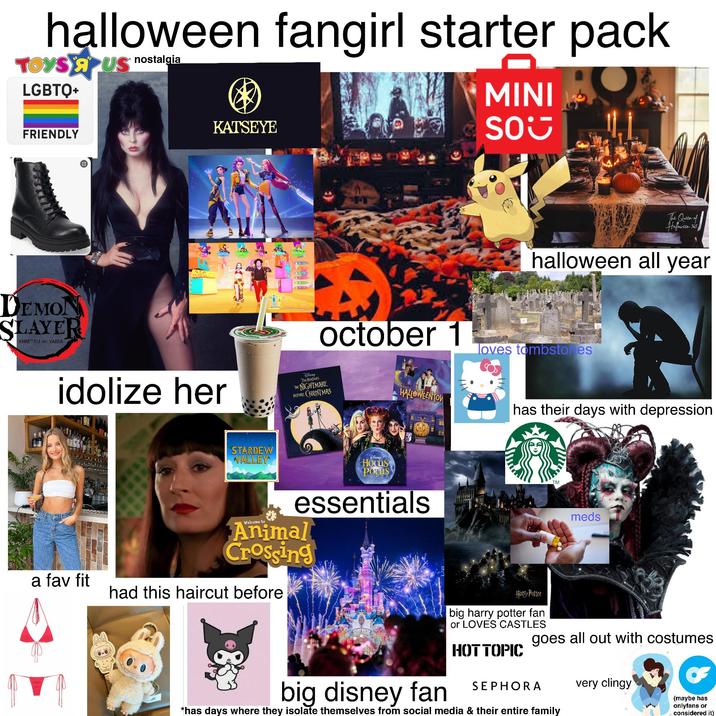 halloween fangirl starter pack TOYS AUS LGBTQ+ nostalgia MINI OR FRIENDLY DEMON SLAYER KIMETSU NO YAIBA KATSEYE GOOD A OK PERFECT SO The Queen of Halloween 365 halloween all year october 1 loves tombstones idolize her Disney TIM BURTON'S THE NIGHTMARE BEFORE CHRISTMAS HALLOWEENTOW has their days with depression STARDEW VALLEY Disney Hocus Pocus essentials Welcome to Animal Crossing a fav fit had this haircut before العالم TM meds big disney fan Harry Potter big harry potter fan or LOVES CASTLES HOT TOPIC goes all out with costumes SEPHORA *has days where they isolate themselves from social media & their entire family very clingy (maybe has onlyfans or considered it)