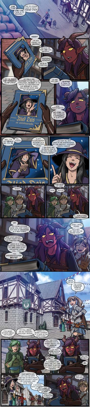 ONE TIME! AND OF COURSE I END UP WITH A ONE TIME CURSED ITEM! I GIVE IN TO WEAKNESS... HEEEY! I'M NOT CURSED, I'M HELPFUL! SO WHO OR WHAT ARE YOU, ANYWAY? Sliad Dais an autobiography 0000HO- HOHOHO! SO GLAD YOU'D ASK! I AM THE GREAT AND POWERFUL MY SPELLS ARE WHISPERED IN THE HALLS OF ILIAD DAIS! CANDLEKEEP, FEARED IN THE DEPTHS OF DWEOMERCORE AND ENVIED BY EVERY SPELLCASTER FROM HERE TO CALIMSHAN! SO ARE YOU, LIKE......TRAPPED IN THERE OR SOMETHING? Iliad Dais an autobiography HOW PREPOSTEROUS! NO-ONE CAN TRAP SOMEONE AS POWERFUL AS ILIAD DAIS! WELL, I'M NOT REALLY HER, YOU SEE. I'M... A BOOK. ILIAD'S AUTOBIOGRAPHY, ADORNED WITH HER BEAUTIFUL VISAGE! ...SO THAT ALL MAY BASK IN THE MAGNIFICENCE OF THE GREATEST SORCERESS ACROSS FAERUN! I RECOUNT HER GLORIOUS TALE IN HER OWN VOICE, FOR DRAMATIC EFFECT... RIIIIGHT. * EVER HEARD OF HER? NOPE. NUH-UH, H... HOW UTTERLY UNCULTURED! OI! ANY MORE ATTITUDE FROM YOU, AND I MIGHT JUST PICK UP ORIGAMI AS A NEW HOBBY! LADIES, LADIES, PLEASE... LET'S NOT GET OFF ON THE WRONG FOOT.... HA! YOU'D RESORT TO KARA-TURAN CRAFTS) TO THREATEN ME? HMPH! AS IF YOUR MUNDANE HANDS COULD DO ANY HARM TO MY ENCHANTED PAGES, YOU... YOU... ... You UNSOPHISTICATED BRUTE! the yawning portal Tavern & Inh 1306 DR. I'VE HEARD SO MUCH ABOUT THIS PLACE! I'D STILL INSIST WE GO THROUGH SKULLPORT INSTEAD. THERE'S A... SECRET STAIRWAY AT A SHOP IN THE DOCK WARD. AH, THE FAMED YAWNING PORTAL, WHERE HEROES RISE TO LEGEND UNFADING... " OR MEET GORY DOOM IN THE DEEP! HUH... LOOKS LIKE IT CHANGED A BIT SINCE THE LAST TIME THE GREAT ILIAD DAIS GRACED IT WITH HER PRESENCE. THAT EMPTY LOT ON THE FAR END? ANOTHER ESTABLISHMENT, MOTHER SALINKA'S HOUSE OF PLEASURES, USED TO BE THERE. I WONDER WHAT HAPPENED TO NOTHING OF IMPORTANCE, OKAY?! NOW SHUT BIRDCAGE LIP LINER! WE'VE ARRIVED! THE FAMED YAWNING PORTAL AWAITS! E OI! YOU BE QUIET! WHAT DID YOU DO? NO.