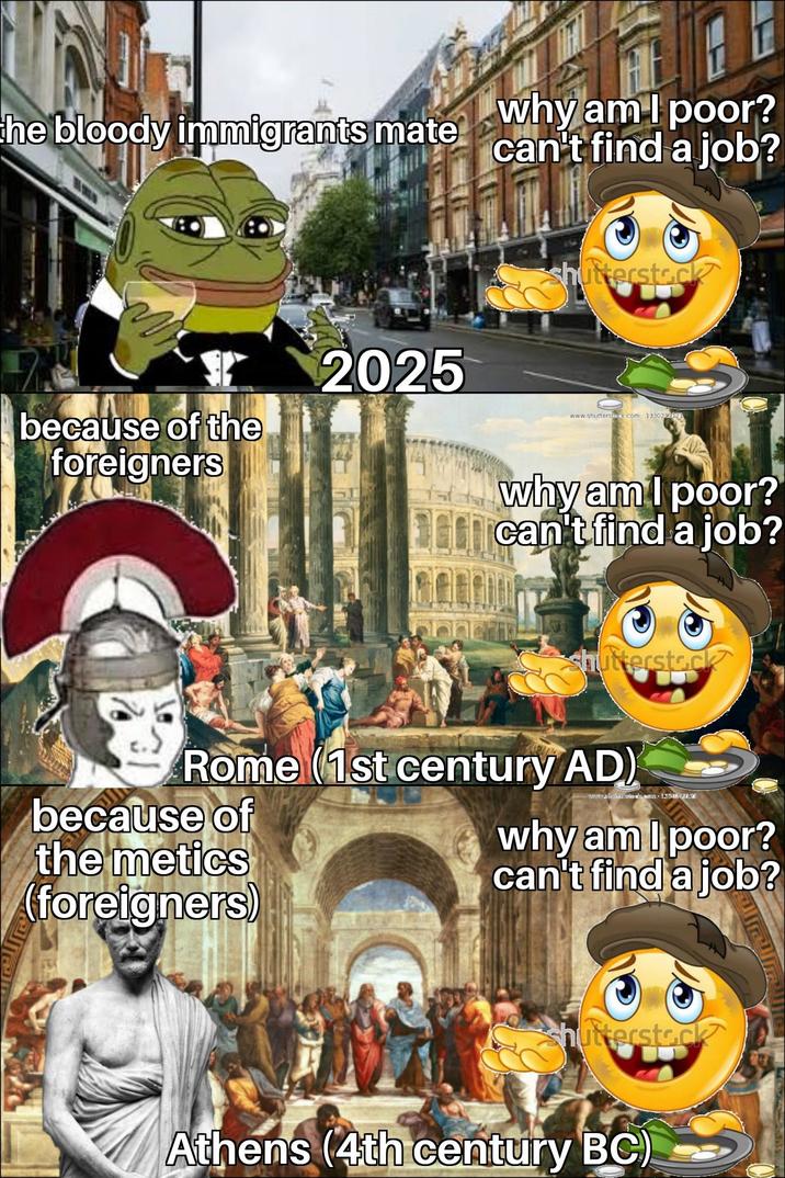 the bloody immigrants mate Why am I poor? can't find a job? 2025 because of the foreigners shutterstock www.shutterste.com 1330219621 why am I poor? can't find a job? shutterstock Rome (1st century AD) because of the metics (foreigners) why am I poor? can't find a job? shutterstock Athens (4th century BC)