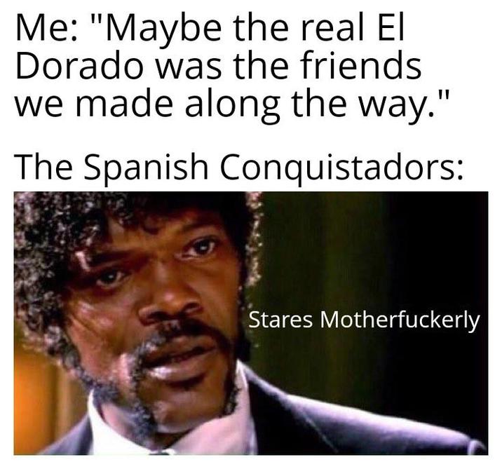 Me: "Maybe the real El Dorado was the friends we made along the way." The Spanish Conquistadors: Stares Motherfuckerly