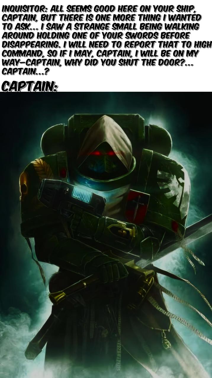 INQUISITOR: ALL SEEMS GOOD HERE ON YOUR SHIP CAPTAIN, BUT THERE IS ONE MORE THING I WANTED TO ASK... I SAW A STRANGE SMALL BEING WALKING AROUND HOLDING ONE OF YOUR SWORDS BEFORE DISAPPEARING. I WILL NEED TO REPORT THAT TO HIGH COMMAND, SO IF I MAY, CAPTAIN, I WILL BE ON MY WAY-CAPTAIN, WHY DID YOU SHUT THE DOOR?... CAPTAIN...? CAPTAIN: