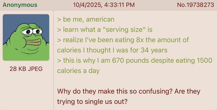 Anonymous 28 KB JPEG 10/4/2025, 4:33:11 PM > be me, american > learn what a "serving size" is No.19738273 > realize I've been eating 8x the amount of calories I thought I was for 34 years > this is why I am 670 pounds despite eating 1500 calories a day Why do they make this so confusing? Are they trying to single us out?
