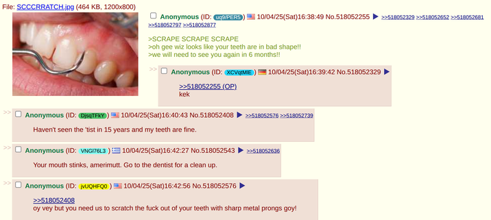 File: SCCCRRATCH.jpg (464 KB, 1200x800) ☐ Anonymous (ID: uq9/PER5) >>518052797 >>518052877 >SCRAPE SCRAPE SCRAPE 10/04/25(Sat)16:38:49 No.518052255 >>518052329 >>518052652 >>518052681 >oh gee wiz looks like your teeth are in bad shape!! >we will need to see you again in 6 months!! >> Anonymous (ID: XCVqtMIE) | 10/04/25(Sat)16:39:42 No.518052329 >>518052255 (OP). kek >> Anonymous (ID: DjsqTFkY | 10/04/25(Sat)16:40:43 No.518052408 >>518052576 >>518052739 Haven't seen the 'tist in 15 years and my teeth are fine. >> Anonymous (ID: VNG176L3) 10/04/25(Sat) 16:42:27 No.518052543 >>518052636 >> Your mouth stinks, amerimutt. Go to the dentist for a clean up. Anonymous (ID: jvUQHFQ0) 10/04/25(Sat) 16:42:56 No.518052576 >>518052408 oy vey but you need us to scratch the f--- out of your teeth with sharp metal prongs goy!