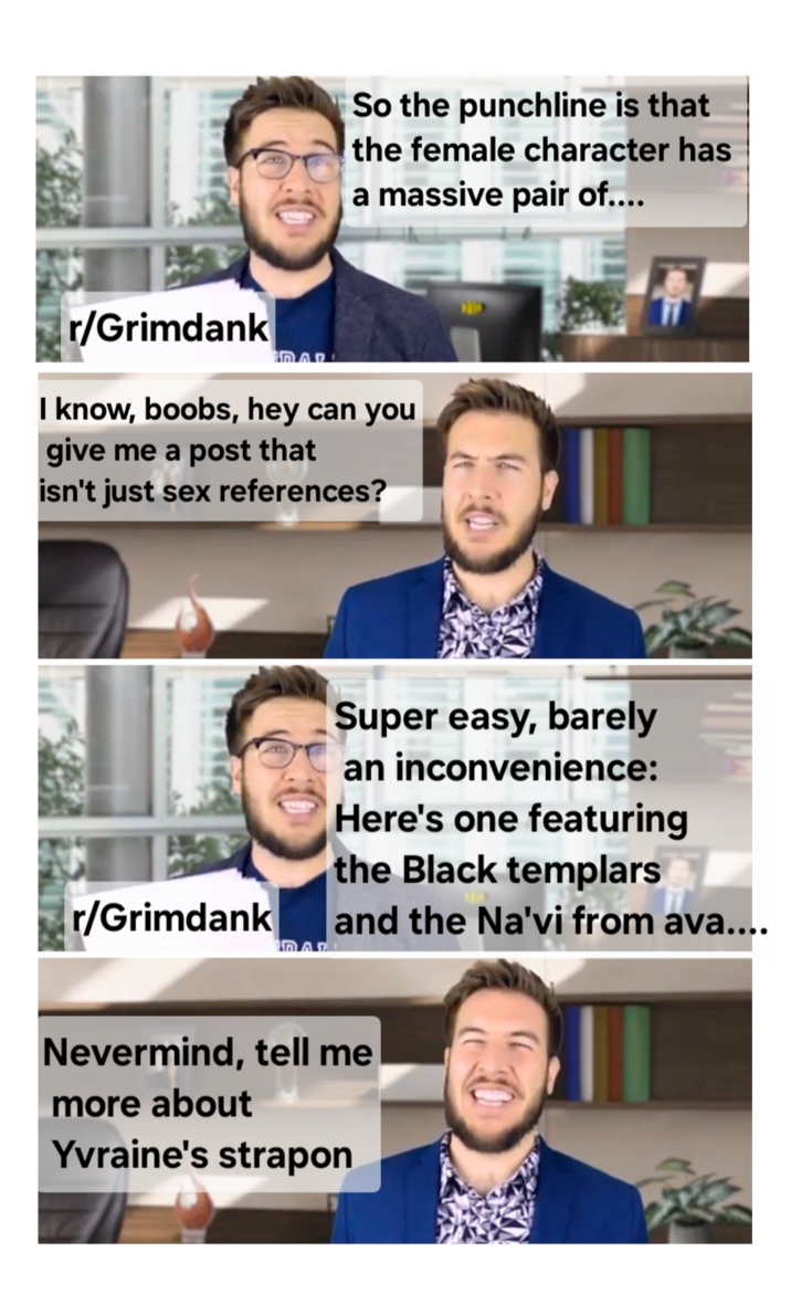 So the punchline is that the female character has a massive pair of.... r/Grimdank I know, boobs, hey can you give me a post that isn't just sex references? Super easy, barely an inconvenience: Here's one featuring the Black templars r/Grimdank and the Na'vi from ava.... IO AR Nevermind, tell me more about Yvraine's strapon
