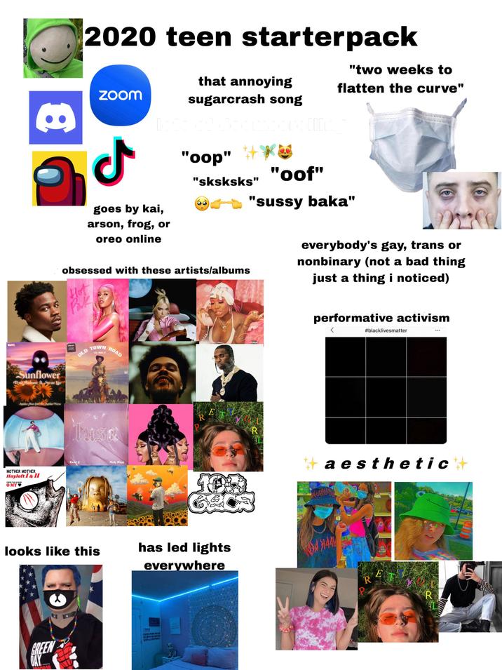 MARVEL B Sunflower Post Malone ft. Swae Lee Spider-Man: Into the Spider Verse MOTHER MOTHER Hayloft I & II FROM THE ALBUM OMY♥ 2020 teen starterpack Zoom that annoying sugarcrash song "two weeks to flatten the curve" ـل goes by kai, arson, frog, or oreo online "oop" "sksksks" "oof" "sussy baka" obsessed with these artists/albums Hot everybody's gay, trans or nonbinary (not a bad thing just a thing i noticed) bilboard OLD TOWN LIL NAS X ROAD Karol G Nicki Minaj looks like this R E has led lights everywhere GREEN DAY CUMPRONSTIC SCHUURSTON Ner R performative activism #blacklivesmatter #aesthetic R E R