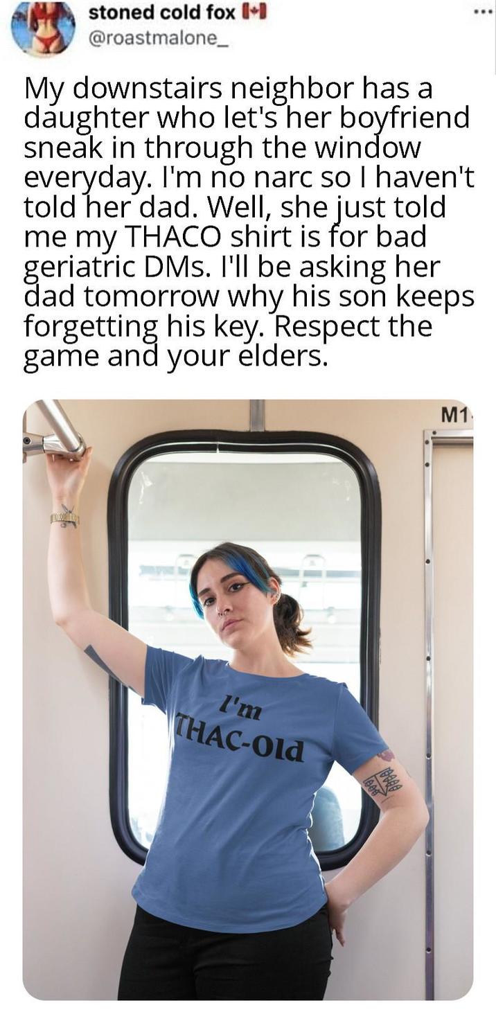 stoned cold fox (+ @roastmalone_ My downstairs neighbor has a daughter who let's her boyfriend sneak in through the window everyday. I'm no narc so I haven't told her dad. Well, she just told me my THACO shirt is for bad geriatric DMs. I'll be asking her dad tomorrow why his son keeps forgetting his key. Respect the game and your elders. I'm THAC-Old M1