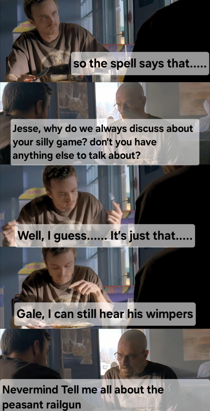 so the spell says that..... Jesse, why do we always discuss about your silly game? don't you have anything else to talk about? Well, I guess...... It's just that….... Gale, I can still hear his wimpers Nevermind Tell me all about the peasant railgun