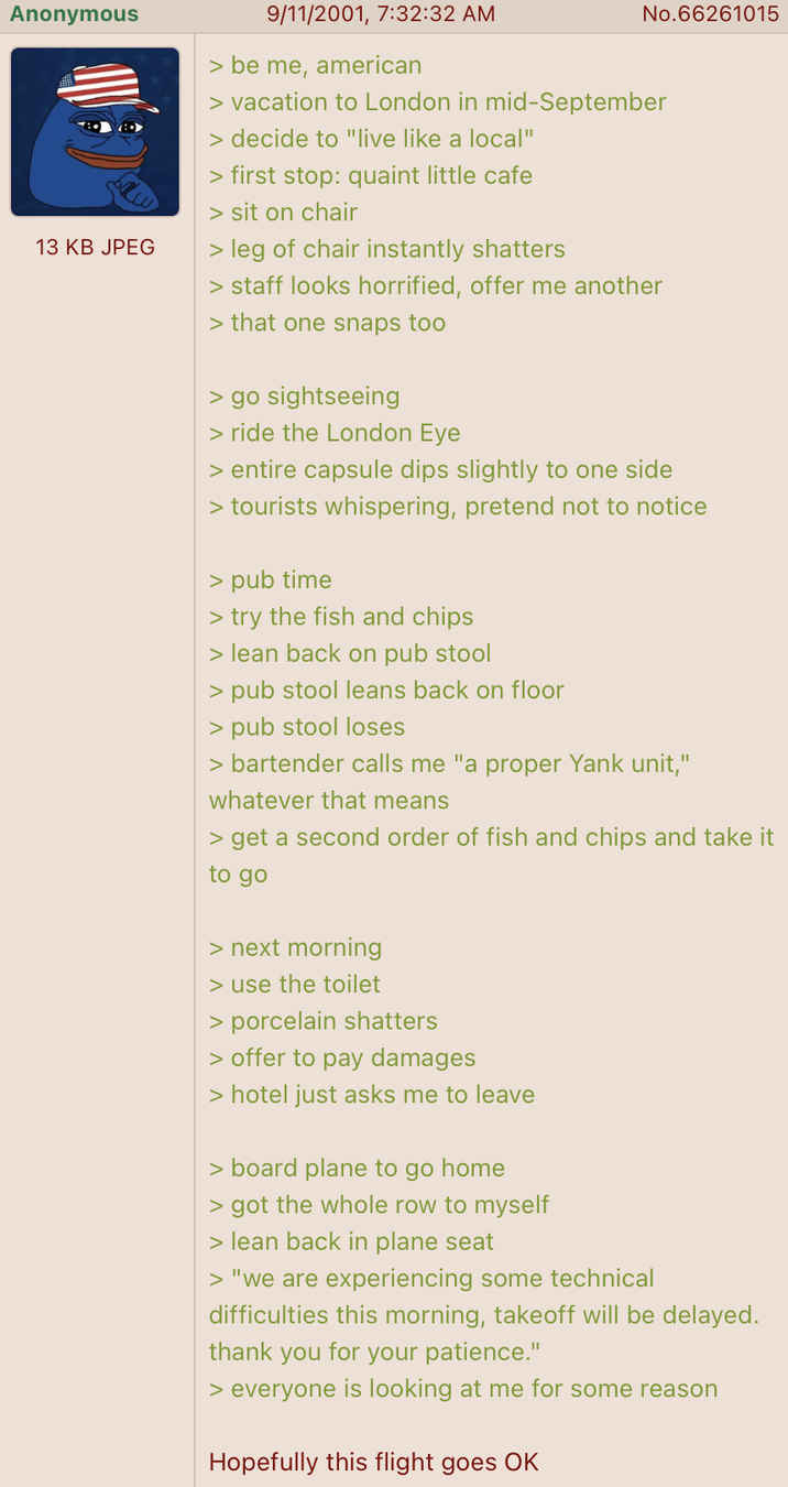 Anonymous 13 KB JPEG 9/11/2001, 7:32:32 AM > be me, american No.66261015 > vacation to London in mid-September > decide to "live like a local" > first stop: quaint little cafe > sit on chair > leg of chair instantly shatters > staff looks horrified, offer me another > that one snaps too > go sightseeing > ride the London Eye > entire capsule dips slightly to one side > tourists whispering, pretend not to notice > pub time > try the fish and chips > lean back on pub stool > pub stool leans back on floor > pub stool loses > bartender calls me "a proper Yank unit," whatever that means > get a second order of fish and chips and take it to go > next morning > use the toilet > porcelain shatters > offer to pay damages > hotel just asks me to leave > board plane to go home > got the whole row to myself > lean back in plane seat > "we are experiencing some technical difficulties this morning, takeoff will be delayed. thank you for your patience." > everyone is looking at me for some reason Hopefully this flight goes OK