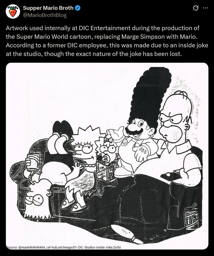 Supper Mario Broth @MarioBrothBlog Ø Artwork used internally at DIC Entertainment during the production of the Super Mario World cartoon, replacing Marge Simpson with Mario. According to a former DIC employee, this was made due to an inside joke at the studio, though the exact nature of the joke has been lost. TRARIS 000 Source: @max6464646464, cel-hub.art/image/01-DIC-Studios-Inside-Joke.ZXJ9z FE