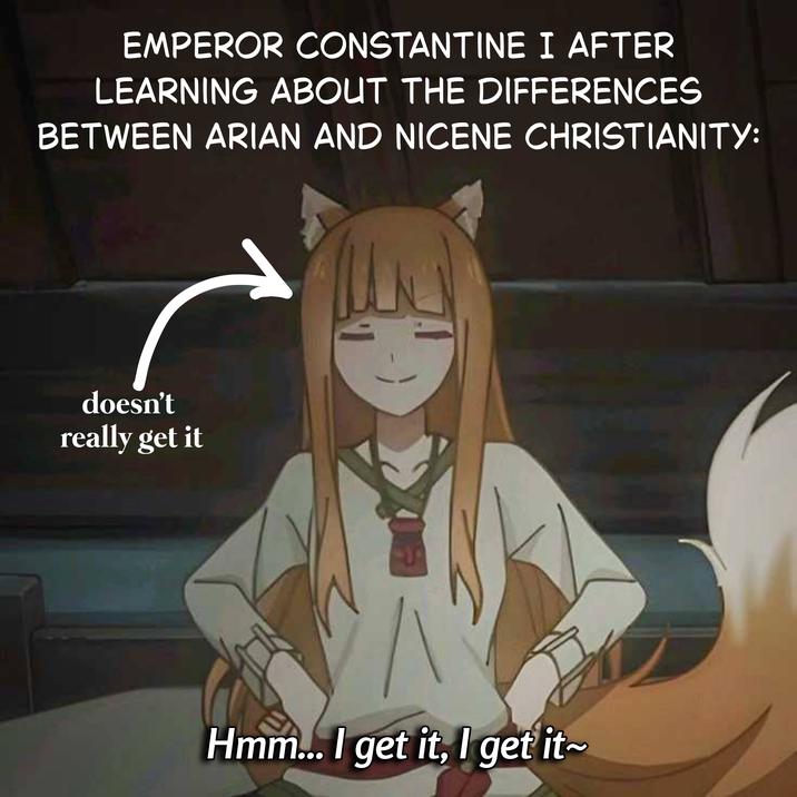 EMPEROR CONSTANTINE I AFTER LEARNING ABOUT THE DIFFERENCES BETWEEN ARIAN AND NICENE CHRISTIANITY: doesn't really get it Hmm... I get it, I get it~