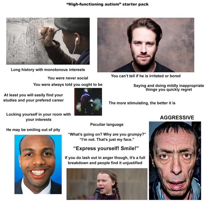 "High-functioning autism" starter pack Long history with monotonous interests You were never social You were always told you ought to be At least you will easily find your studies and your prefered career You can't tell if he is irritated or bored Saying and doing mildly inappropriate things you quickly regret The more stimulating, the better it is Locking yourself in your room with your interests He may be smiling out of pity Peculiar language "What's going on? Why are you grumpy?" "I'm not. That's just my face." "Express yourself! Smile!" If you do lash out in anger though, it's a full breakdown and people find it unjustified AGGRESSIVE
