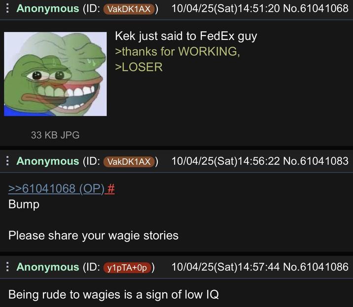 ⠀ Anonymous (ID: VakDK1AX) 10/04/25(Sat)14:51:20 No.61041068 Kek just said to FedEx guy >thanks for WORKING, >LOSER 33 KB JPG ⠀ Anonymous (ID: VakDK1AX) 10/04/25(Sat) 14:56:22 No.61041083 >>61041068 (OP) # Bump Please share your wagie stories ⠀ Anonymous (ID: y1pTA+0p) 10/04/25(Sat)14:57:44 No.61041086 Being rude to wagies is a sign of low IQ