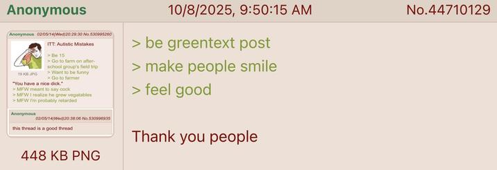 Anonymous Anonymous 02/05/14(Wed) 20:29:30 No.530995260 19 KB JPG ITT: Autistic Mistakes > Be 15 > Go to farm on after- school group's field trip > Want to be funny > Go to farmer "You have a nice d---." >MFW meant to say c--- > MFW I realize he grew vegatables >MFW I'm probably retarded Anonymous 02/05/14(Wed) 20:38:06 No.530996935 this thread is a good thread 448 KB PNG 10/8/2025, 9:50:15 AM > be greentext post > make people smile > feel good Thank you people No.44710129