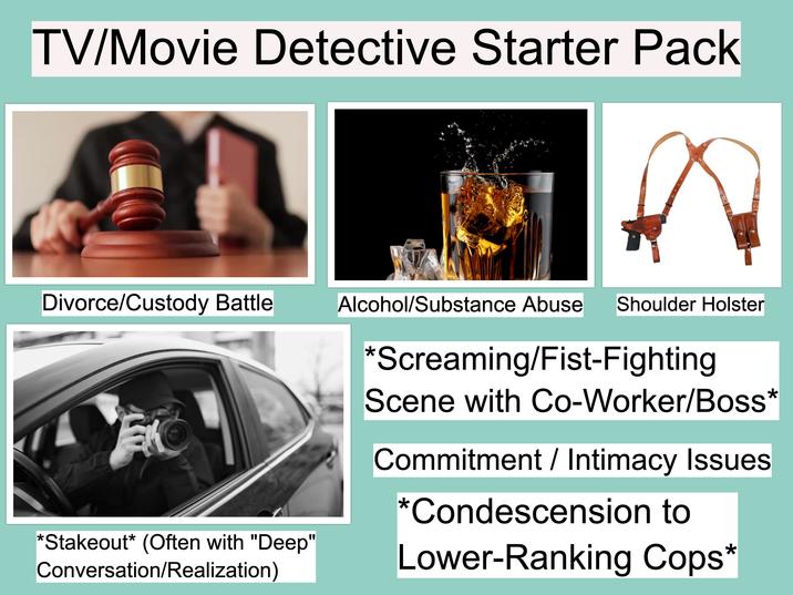 TV/Movie Detective Starter Pack Divorce/Custody Battle Alcohol/Substance Abuse Shoulder Holster *Stakeout* (Often with "Deep" Conversation/Realization) *Screaming/Fist-Fighting Scene with Co-Worker/Boss* Commitment / Intimacy Issues *Condescension to Lower-Ranking Cops*