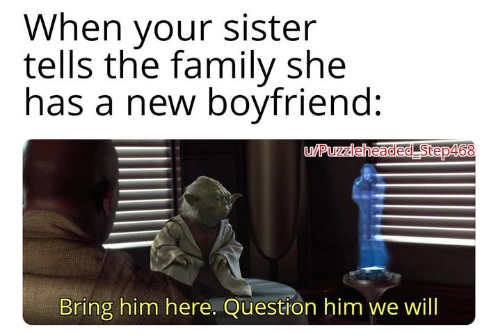 When your sister tells the family she has a new boyfriend: u/Puzzleheaded Step468 Bring him here. Question him we will