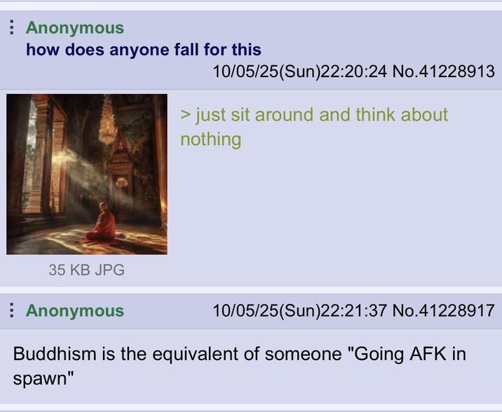Anonymous how does anyone fall for this 10/05/25(Sun)22:20:24 No.41228913 > just sit around and think about nothing 35 KB JPG Anonymous 10/05/25(Sun)22:21:37 No.41228917 Buddhism is the equivalent of someone "Going AFK in spawn"