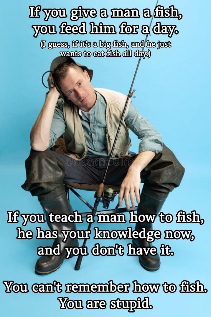 If you give a man a fish, you feed him for a day. (I guess, if it's a big fish, and he just wants to eat fish all day.) dream/tim If you teach a man how to fish, he has your knowledge now, and you don't have it. You can't remember how to fish. You are stupid.