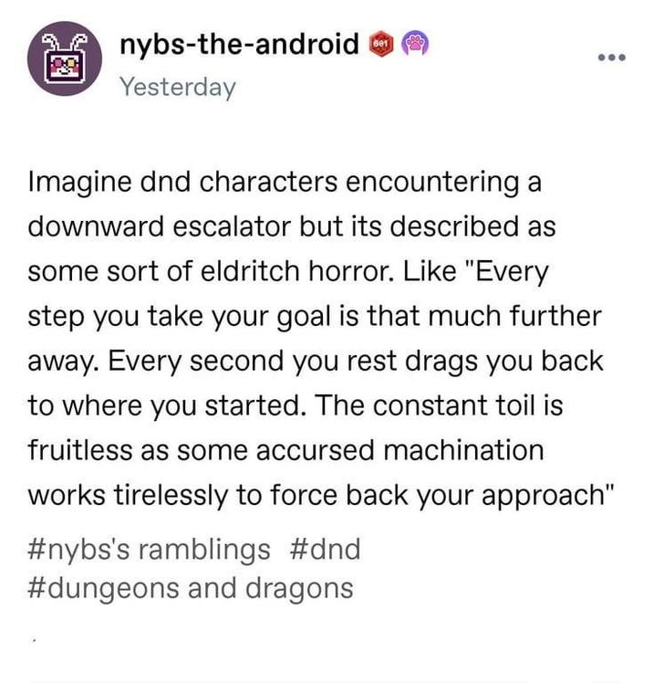 8 nybs-the-android Yesterday Imagine dnd characters encountering a downward escalator but its described as some sort of eldritch horror. Like "Every step you take your goal is that much further away. Every second you rest drags you back to where you started. The constant toil is fruitless as some accursed machination works tirelessly to force back your approach" #nybs's ramblings #dnd #dungeons and dragons