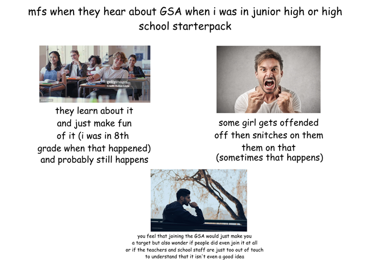 mfs when they hear about GSA when i was in junior high or high school starterpack 1324921652 gettyimages Credit: Kobus Louw they learn about it and just make fun of it (i was in 8th grade when that happened) and probably still happens some girl gets offended off then snitches on them them on that (sometimes that happens) you feel that joining the GSA would just make you a target but also wonder if people did even join it at all or if the teachers and school staff are just too out of touch to understand that it isn't even a good idea