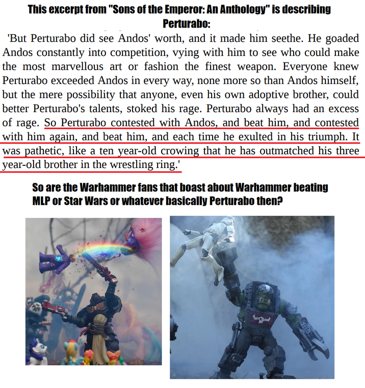 This excerpt from "Sons of the Emperor: An Anthology" is describing Perturabo: 'But Perturabo did see Andos' worth, and it made him seethe. He goaded Andos constantly into competition, vying with him to see who could make the most marvellous art or fashion the finest weapon. Everyone knew Perturabo exceeded Andos in every way, none more so than Andos himself, but the mere possibility that anyone, even his own adoptive brother, could better Perturabo's talents, stoked his rage. Perturabo always had an excess of rage. So Perturabo contested with Andos, and beat him, and contested with him again, and beat him, and each time he exulted in his triumph. It was pathetic, like a ten year-old crowing that he has outmatched his three year-old brother in the wrestling ring.' So are the Warhammer fans that boast about Warhammer beating MLP or Star Wars or whatever basically Perturabo then?