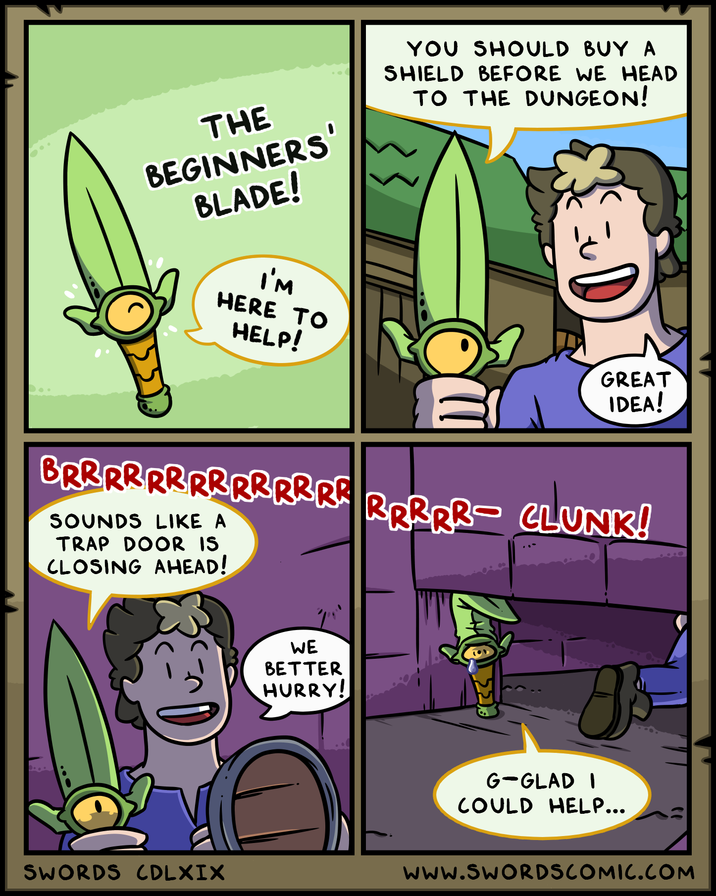 THE BEGINNERS' BLADE! I'M HERE TO HELP! YOU SHOULD BUY A SHIELD BEFORE WE HEAD TO THE DUNGEON! D GREAT IDEA! BRRRRRRRRRRRRRRRRRR- CLUNK! SOUNDS LIKE A TRAP DOOR IS CLOSING AHEAD! WE BETTER HURRY! 8 G-GLAD I COULD HELP... SWORDS CDLXIX www.SWORDSCOMIC.COM