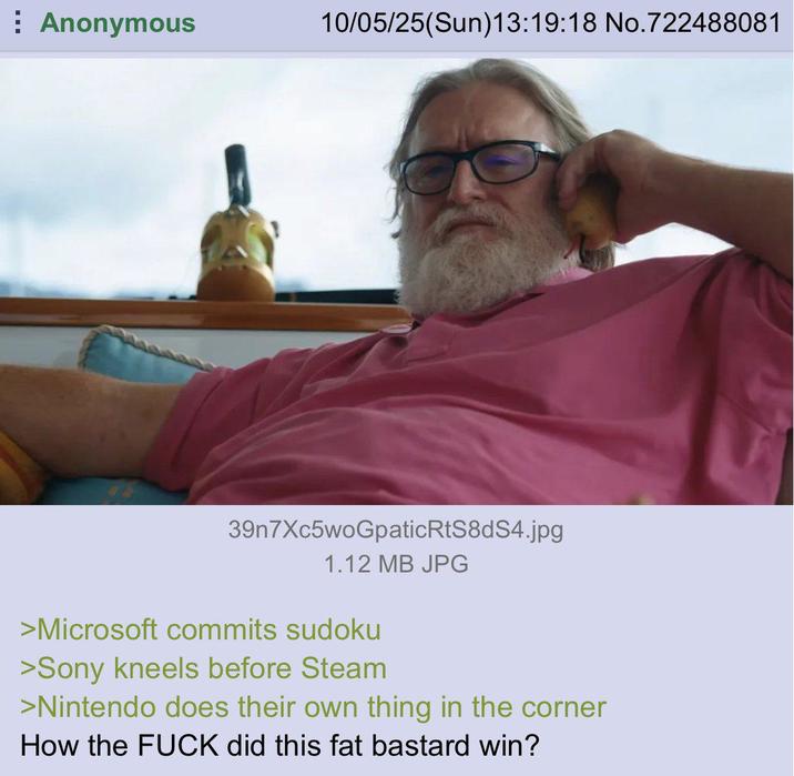 Anonymous 10/05/25(Sun)13:19:18 No.722488081 39n7Xc5woGpaticRtS8dS4.jpg 1.12 MB JPG >Microsoft commits sudoku >Sony kneels before Steam >Nintendo does their own thing in the corner How the F--- did this fat bastard win?