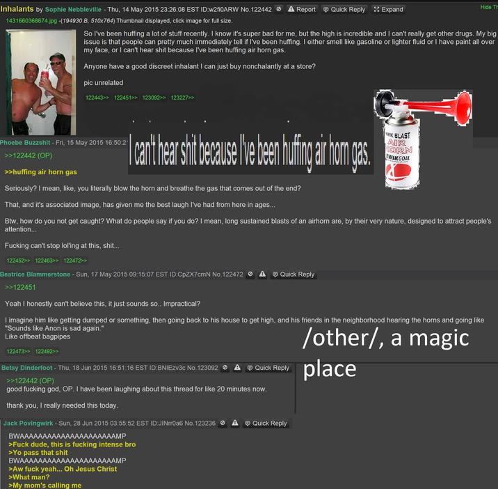 Inhalants by Sophie Nebbleville - Thu, 14 May 2015 23:26:08 EST ID:w2fi0ARW No.122442 A Report Quick Reply Expand 1431660368674.jpg -(194930 B, 510x764) Thumbnail displayed, click image for full size. Hide Th So I've been huffing a lot of stuff recently. I know it's super bad for me, but the high is incredible and I can't really get other drugs. My big issue is that people can pretty much immediately tell if I've been huffing. I either smell like gasoline or lighter fluid or I have paint all over my face, or I can't hear s--- because I've been huffing air horn gas. Anyone have a good discreet inhalant I can just buy nonchalantly at a store? pic unrelated 122443>> 122451>> 123092>> 123227>> Phoebe Buzzshit - Fri, 15 May 2015 16:50:2* >>122442 (OP) >>huffing air horn gas Icart hears because he be in a hom gas. Seriously? I mean, like, you literally blow the horn and breathe the gas that comes out of the end? That, and it's associated image, has given me the best laugh I've had from here in ages... WIK BLAST AIR HORN KWIKGOAL Btw, how do you not get caught? What do people say if you do? I mean, long sustained blasts of an airhorn are, by their very nature, designed to attract people's attention... F------ can't stop lol'ing at this, s---….. 122452>> 122463>> 122472>> Beatrice Blammerstone - Sun, 17 May 2015 09:15:07 EST ID:CpZX7cmN No.122472 A >>122451 Yeah I honestly can't believe this, it just sounds so.. Impractical? Quick Reply I imagine him like getting dumped or something, then going back to his house to get high, and his friends in the neighborhood hearing the horns and going like "Sounds like Anon is sad again." Like offbeat bagpipes /other/, a magic 122473>> 122492>> Betsy Dinderfoot - Thu, 18 Jun 2015 16:51:16 EST ID:BNIEzv3c No. 123092 A >>122442 (OP) Quick Reply place good f------ god, OP. I have been laughing about this thread for like 20 minutes now. thank you, I really needed this today. Jack Povingwirk - Sun, 28 Jun 2015 03:55:52 EST ID:JINrr0a6 No. 123236 A BWAAAAAAAAAAAAAAAAAAAAAMP >F--- dude, this is f------ intense bro >Yo pass that s--- BWAAAAAAAAAAAAA AAAAAMP >Aw f--- yeah... Oh Jesus Christ >What man? >My mom's calling me Quick Reply