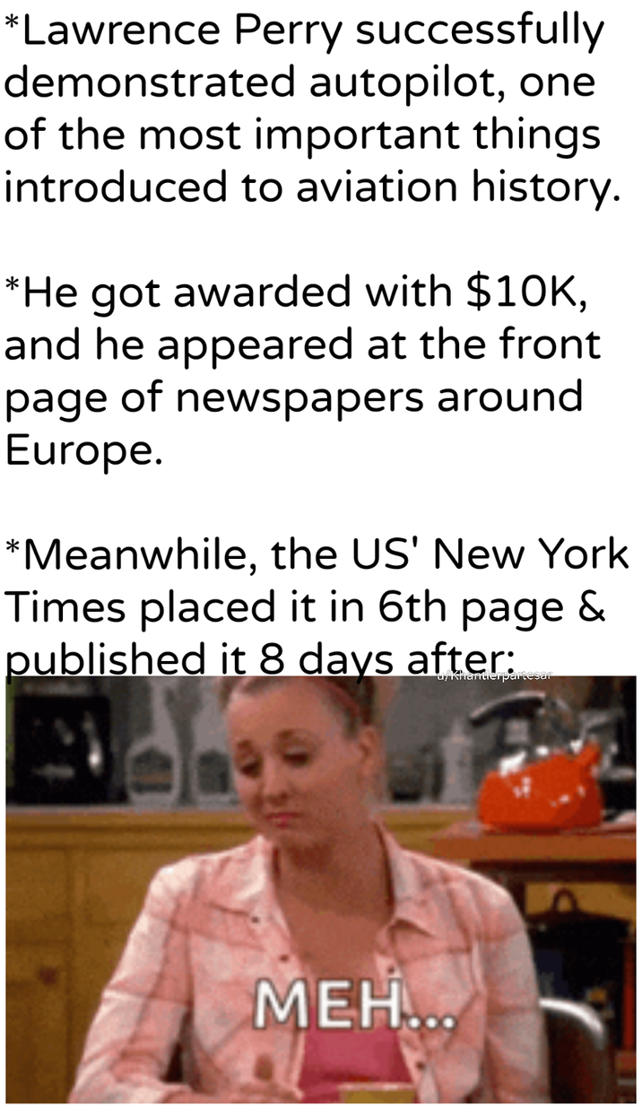*Lawrence Perry successfully demonstrated autopilot, one of the most important things introduced to aviation history. *He got awarded with $10K, and he appeared at the front page of newspapers around Europe. *Meanwhile, the US' New York Times placed it in 6th page & published it 8 days after: u/khantierpartesar MEH...