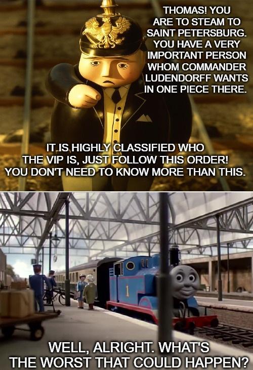 THOMAS! YOU ARE TO STEAM TO SAINT PETERSBURG. YOU HAVE A VERY IMPORTANT PERSON WHOM COMMANDER LUDENDORFF WANTS IN ONE PIECE THERE. IT IS HIGHLY CLASSIFIED WHO THE VIP IS, JUST FOLLOW THIS ORDER! YOU DON'T NEED TO KNOW MORE THAN THIS. WELL, ALRIGHT. WHAT'S THE WORST THAT COULD HAPPEN?