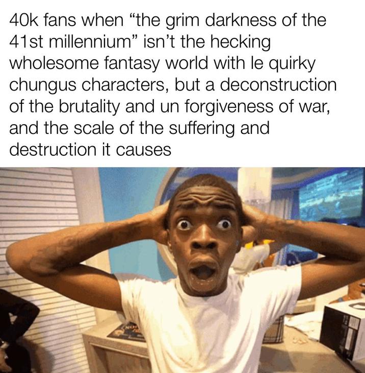 40k fans when "the grim darkness of the 41st millennium" isn't the hecking wholesome fantasy world with le quirky chungus characters, but a deconstruction. of the brutality and un forgiveness of war, and the scale of the suffering and destruction it causes. NO