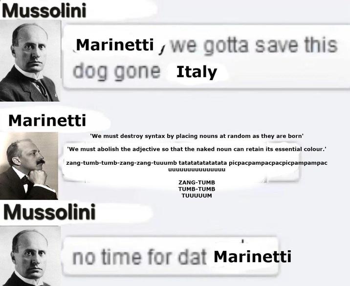 Mussolini Marinetti, we gotta save this dog gone Italy Marinetti 'We must destroy syntax by placing nouns at random as they are born' 'We must abolish the adjective so that the naked noun can retain its essential colour.' zang-tumb-tumb-zang-zang-tuuumb tatatatatatatata picpacpampacpacpicpampampac uuuuuuuuuuuuuuu ZANG-TUMB TUMB-TUMB TUUUUUM Mussolini no time for dat Marinetti