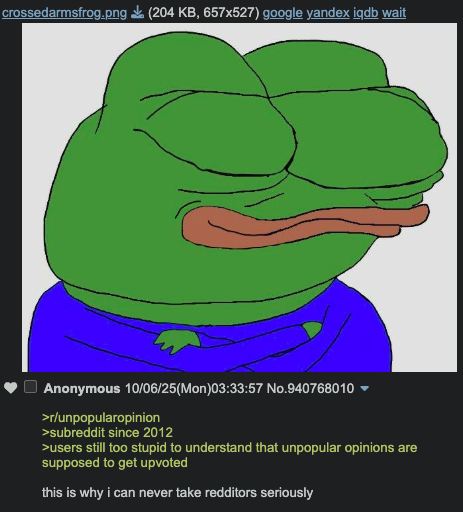 crossedarmsfrog.png (204 KB, 657x527) google yandex iqdb wait Anonymous 10/06/25(Mon)03:33:57 No.940768010 >r/unpopularopinion >subreddit since 2012 >users still too stupid to understand that unpopular opinions are supposed to get upvoted this is why i can never take redditors seriously