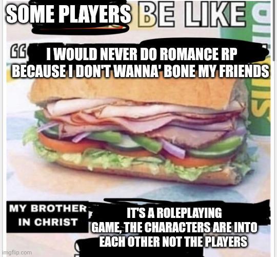 SOME PLAYERS BE LIKE GG I WOULD NEVER DO ROMANCE RP BECAUSE I DON'T WANNA BONE MY FRIENDS MY BROTHER, IT'S A ROLEPLAYING IN CHRIST GAME, THE CHARACTERS ARE INTO EACH OTHER NOT THE PLAYERS imgflip.com