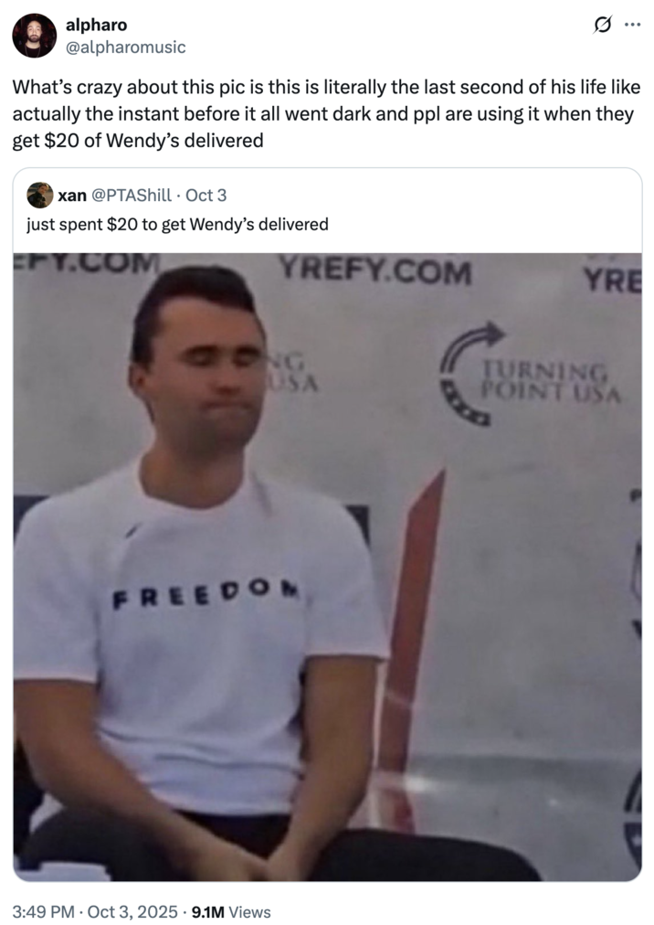 What’s crazy about this pic is this is literally the last second of his life like actually the instant before it all went dar A "tweet":https://knowyourmeme.com/memes/sites/twitter-x using the image of "Charlie Kirk":https://knowyourmeme.com/memes/people/charlie-kirk with his eyes closed moments before he "was shot and killed at Utah Valley University":https://knowyourmeme.com/memes/events/charlie-kirk-shooting-at-utah-valley-university in September 2025. The image became a controversial "reaction image":https://knowyourmeme.com/memes/reaction-images on "Twitter / X":https://knowyourmeme.com/memes/sites/twitter-x in the following weeks.