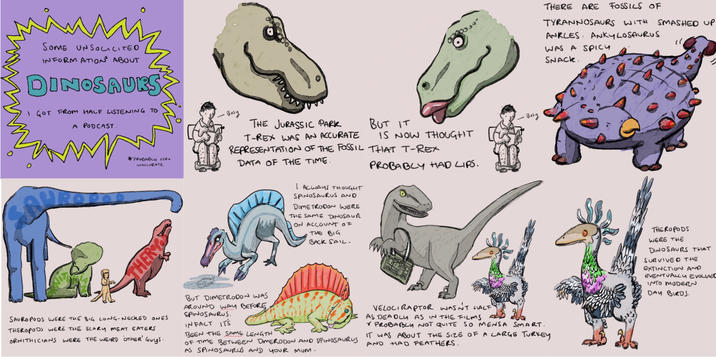 м SOME UNSOLICITED INFORMATION* ABOUT DINOSAURS I GOT FROM HALF LISTENING TO A PODCAST. 20000 PROBABLY VERY INACCURATE. - Busy THE JURASSIC PARK T-REX WAS AN ACCURATE BUT IT IS NOW THOUGHT REPRESENTATION OF THE FOSSIL THAT T-REX DATA OF THE TIME. I ALWAYS THOUGHT SPINOSAURUS AND DIMETRODON WERE THE SAME DINOSAUR ON ACCOUNT OF THE BIG BACK SAIL. PROBABLY HAD LIPS. THER - Bosy SAUROPODS WERE THE BIG LONG-NECKED ONES THEROPODS WERE THE SCARY MEAT EATERS ORNITHICIANS WERE THE WEIRD OTHER' Guys. BEFORE BUT DIMETRODON WAS AROUND WAY BEFORE SPINOSAURUS. INFACT IT'S BEEN THE SAME LENGTH OF TIME BETWEEN DIMERODON AND SPINOSAURUS AS SPINOSAURUS AND YOUR MUM. VELOCIRAPTOR WASN'T HALF AS DEADLY AS IN THE FILMS Y PROBABLY NOT QUITE SO MENSA Smart. IT WAS ABOUT THE SIZE OF A LARGE TURKEY AND HAD FEATHERS. THERE ARE FOSSILS OF TYRANNOSAURS WITH ANKLES ANKYLOSAURUS WAS A SPICY SNACK. SMASHED UP THEROPODS WERE THE DINOSAURS THAT SURVIVED THE EXTINCTION AND EVENTUALLY EVOLVED INTO MODERN DAY BIRDS.