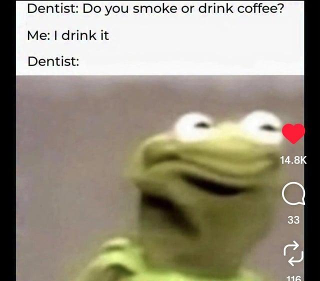 Dentist: Do you smoke or drink coffee? Me: I drink it Dentist: 14.8K a 33 116