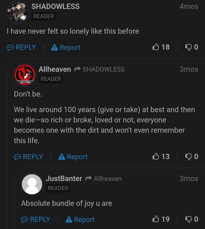 SHADOWLESS READER I have never felt so lonely like this before REPLY A Report Allheaven READER TAKE YOUR HEART SHADOWLESS 4mos 18 0 3mos Don't be. We live around 100 years (give or take) at best and then we die-so rich or broke, loved or not, everyone becomes one with the dirt and won't even remember this life. REPLY A Report JustBanter Allheaven READER Absolute bundle of joy u are REPLY A Report 13 0 3mos 19 то