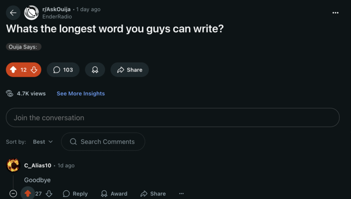 r/AskOuija 1 day ago EnderRadio Whats the longest word you guys can write? Ouija Says: 12 9 103 4.7K views See More Insights Join the conversation Share Sort by: Best ✓ Q Search Comments C_Alias10 1d ago Goodbye 27 Reply Award Share ***